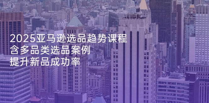 2025亚马逊选品趋势课程，含多品类选品案例，提升新品成功率