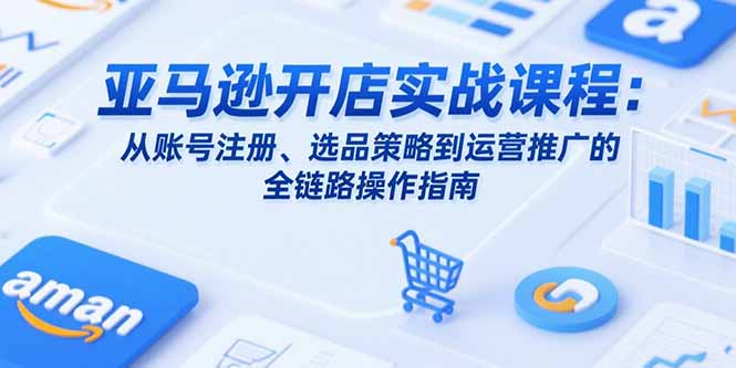亚马逊开店实战课程：从账号注册、选品策略到运营推广的全链路操作指南